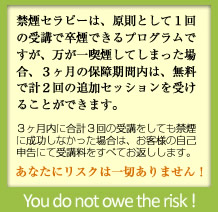 禁煙セラピーは、原則として１回の受講で卒煙できるプログラムですが、万が一喫煙してしまった場合、３ヶ月の保障期間内は、無料で計２回の追加セッションを受けることができます。３ヶ月内に合計３回の受講をしても禁煙に成功しなかった場合は、お客様の自己申告にて受講料をすべてお返しします。あなたにリスクは一切ありません！（You do not owe the risk!）