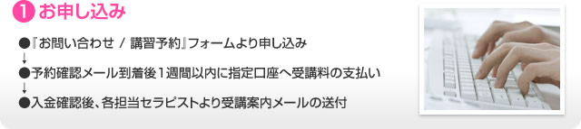 1.お申し込み ●『お問い合わせ / 講習予約』フォームより申し込み↓●予約確認メール到着後１週間以内に指定口座へ受講料の支払い↓●入金確認後、各担当セラピストより受講案内メールの送付