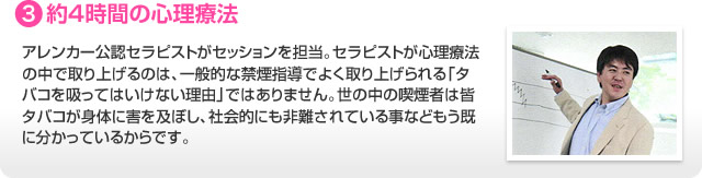 3.約４時間の心理療法 アレンカー公認セラピストがセッションを担当。セラピストが心理療法の中で取り上げるのは、一般的な禁煙指導でよく取り上げられる「タバコを吸ってはいけない理由」ではありません。世の中の喫煙者は皆タバコが身体に害を及ぼし、社会的にも非難されている事などもう既に分かっているからです。