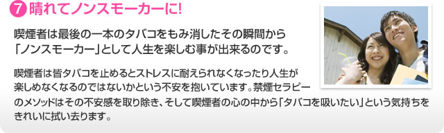 7.晴れてノンスモーカーに！ 喫煙者は最後の一本のタバコをもみ消したその瞬間から「ノンスモーカー」として人生を楽しむ事が出来るのです。喫煙者は皆タバコを止めるとストレスに耐えられなくなったり人生が楽しめなくなるのではないかという不安を抱いています。禁煙セラピーのメソッドはその不安感を取り除き、そして喫煙者の心の中から「タバコを吸いたい」という気持ちをきれいに拭い去ります。