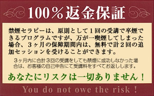 禁煙セラピーは、原則として１回の受講で卒煙できるプログラムですが、万が一喫喫煙してしまった場合、３ヶ月の保障期間内は、無料で計２回の追加セッションを受けることができます。３ヶ月内に合計３回の受講をしても禁煙に成功しなかった場合は、お客様の自己申告にて受講料をすべてお返しします。あなたにリスクは一切ありません！（You do not owe the risk!）