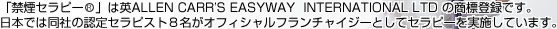 「禁煙セラピー&reg;」は英ALLEN CARR’S EASYWAY  INTERNATIONAL LTD の商標登録です。日本では同社の認定セラピスト８名がオフィシャルフランチャイジーとしてセラピーを実施しています。